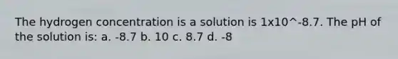 The hydrogen concentration is a solution is 1x10^-8.7. The pH of the solution is: a. -8.7 b. 10 c. 8.7 d. -8