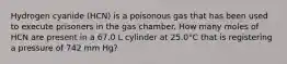 Hydrogen cyanide (HCN) is a poisonous gas that has been used to execute prisoners in the gas chamber. How many moles of HCN are present in a 67.0 L cylinder at 25.0°C that is registering a pressure of 742 mm Hg?