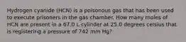 Hydrogen cyanide (HCN) is a poisonous gas that has been used to execute prisoners in the gas chamber. How many moles of HCN are present in a 67.0 L cylinder at 25.0 degrees celsius that is registering a pressure of 742 mm Hg?