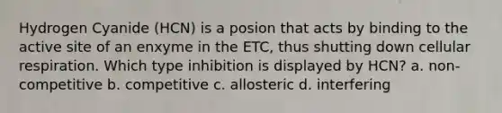 Hydrogen Cyanide (HCN) is a posion that acts by binding to the active site of an enxyme in the ETC, thus shutting down cellular respiration. Which type inhibition is displayed by HCN? a. non-competitive b. competitive c. allosteric d. interfering