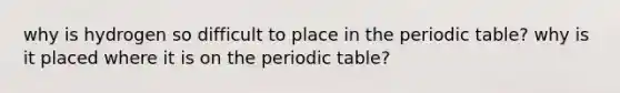 why is hydrogen so difficult to place in the periodic table? why is it placed where it is on the periodic table?