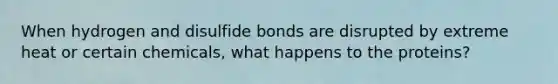 When hydrogen and disulfide bonds are disrupted by extreme heat or certain chemicals, what happens to the proteins?