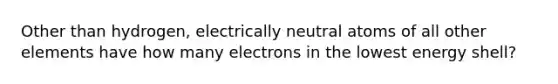 Other than hydrogen, electrically neutral atoms of all other elements have how many electrons in the lowest energy shell?