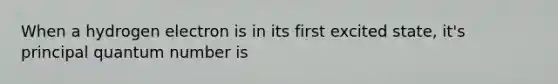 When a hydrogen electron is in its first excited state, it's principal quantum number is