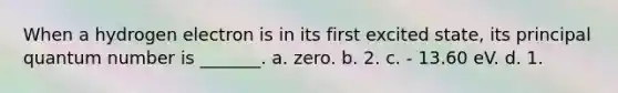 When a hydrogen electron is in its first excited state, its principal quantum number is _______. a. zero. b. 2. c. - 13.60 eV. d. 1.