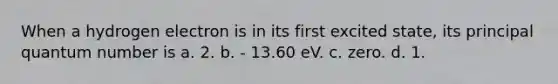 When a hydrogen electron is in its first excited state, its principal quantum number is a. 2. b. - 13.60 eV. c. zero. d. 1.