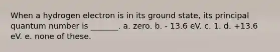 When a hydrogen electron is in its ground state, its principal quantum number is _______. a. zero. b. - 13.6 eV. c. 1. d. +13.6 eV. e. none of these.