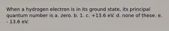 When a hydrogen electron is in its ground state, its principal quantum number is a. zero. b. 1. c. +13.6 eV. d. none of these. e. - 13.6 eV.