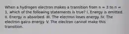 When a hydrogen electron makes a transition from n = 3 to n = 1, which of the following statements is true? I. Energy is emitted. II. Energy is absorbed. III. The electron loses energy. IV. The electron gains energy. V. The electron cannot make this transition.