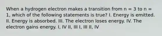 When a hydrogen electron makes a transition from n = 3 to n = 1, which of the following statements is true? I. Energy is emitted. II. Energy is absorbed. III. The electron loses energy. IV. The electron gains energy. I, IV II, III I, III II, IV