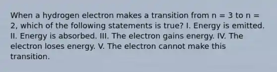 When a hydrogen electron makes a transition from n = 3 to n = 2, which of the following statements is true? I. Energy is emitted. II. Energy is absorbed. III. The electron gains energy. IV. The electron loses energy. V. The electron cannot make this transition.