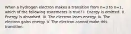 When a hydrogen electron makes a transition from n=3 to n=1, which of the following statements is true? I. Energy is emitted. II. Energy is absorbed. III. The electron loses energy. IV. The electron gains energy. V. The electron cannot make this transition.