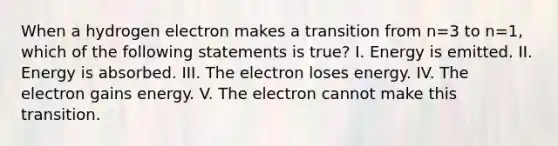 When a hydrogen electron makes a transition from n=3 to n=1, which of the following statements is true? I. Energy is emitted. II. Energy is absorbed. III. The electron loses energy. IV. The electron gains energy. V. The electron cannot make this transition.