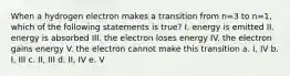 When a hydrogen electron makes a transition from n=3 to n=1, which of the following statements is true? I. energy is emitted II. energy is absorbed III. the electron loses energy IV. the electron gains energy V. the electron cannot make this transition a. I, IV b. I, III c. II, III d. II, IV e. V