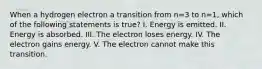 When a hydrogen electron a transition from n=3 to n=1, which of the following statements is true? I. Energy is emitted. II. Energy is absorbed. III. The electron loses energy. IV. The electron gains energy. V. The electron cannot make this transition.