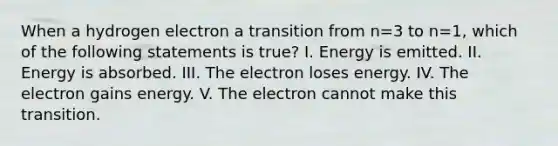 When a hydrogen electron a transition from n=3 to n=1, which of the following statements is true? I. Energy is emitted. II. Energy is absorbed. III. The electron loses energy. IV. The electron gains energy. V. The electron cannot make this transition.