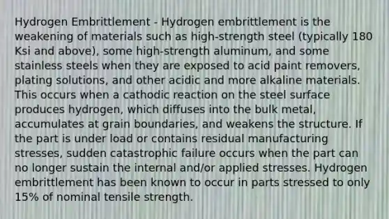 Hydrogen Embrittlement - Hydrogen embrittlement is the weakening of materials such as high-strength steel (typically 180 Ksi and above), some high-strength aluminum, and some stainless steels when they are exposed to acid paint removers, plating solutions, and other acidic and more alkaline materials. This occurs when a cathodic reaction on the steel surface produces hydrogen, which diffuses into the bulk metal, accumulates at grain boundaries, and weakens the structure. If the part is under load or contains residual manufacturing stresses, sudden catastrophic failure occurs when the part can no longer sustain the internal and/or applied stresses. Hydrogen embrittlement has been known to occur in parts stressed to only 15% of nominal tensile strength.