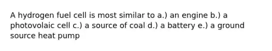 A hydrogen fuel cell is most similar to a.) an engine b.) a photovolaic cell c.) a source of coal d.) a battery e.) a ground source heat pump