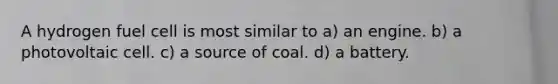 A hydrogen fuel cell is most similar to a) an engine. b) a photovoltaic cell. c) a source of coal. d) a battery.