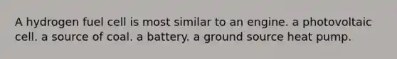 A hydrogen fuel cell is most similar to an engine. a photovoltaic cell. a source of coal. a battery. a ground source heat pump.