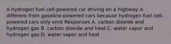 A hydrogen fuel cell-powered car driving on a highway is different from gasoline-powered cars because hydrogen fuel cell-powered cars only emit Responses A. carbon dioxide and hydrogen gas B. carbon dioxide and heat C. water vapor and hydrogen gas D. water vapor and heat