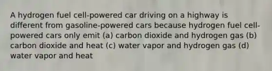 A hydrogen fuel cell-powered car driving on a highway is different from gasoline-powered cars because hydrogen fuel cell-powered cars only emit (a) carbon dioxide and hydrogen gas (b) carbon dioxide and heat (c) water vapor and hydrogen gas (d) water vapor and heat