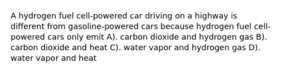 A hydrogen fuel cell-powered car driving on a highway is different from gasoline-powered cars because hydrogen fuel cell-powered cars only emit A). carbon dioxide and hydrogen gas B). carbon dioxide and heat C). water vapor and hydrogen gas D). water vapor and heat