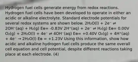 Hydrogen fuel cells generate energy from redox reactions. Hydrogen fuel cells have been developed to operate in either an acidic or alkaline electrolyte. Standard electrode potentials for several redox systems are shown below. 2H₂O(l) + 2e⁻ ⇌ 2OH⁻(aq) + H₂(g) Eө= -0.83V 2H⁺(aq) + 2e⁻ ⇌ H₂(g) Eө= 0.00V O₂(g) + 2H₂O(l) + 4e⁻ ⇌ 4OH⁻(aq) Eө= +0.40V O₂(g) + 4H⁺(aq) + 4e⁻ → 2H₂O(l) Eө = +1.23V Using this information, show how acidic and alkaline hydrogen fuel cells produce the same overall cell equation and cell potential, despite different reactions taking place at each electrode. (4)