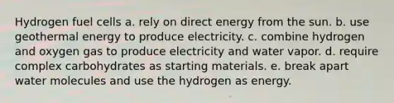 Hydrogen fuel cells a. rely on direct energy from the sun. b. use geothermal energy to produce electricity. c. combine hydrogen and oxygen gas to produce electricity and water vapor. d. require complex carbohydrates as starting materials. e. break apart water molecules and use the hydrogen as energy.