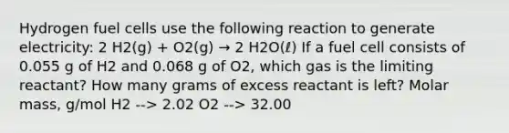 Hydrogen fuel cells use the following reaction to generate electricity: 2 H2(g) + O2(g) → 2 H2O(ℓ) If a fuel cell consists of 0.055 g of H2 and 0.068 g of O2, which gas is the limiting reactant? How many grams of excess reactant is left? Molar mass, g/mol H2 --> 2.02 O2 --> 32.00