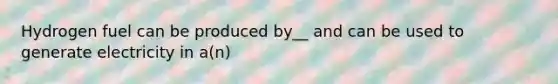 Hydrogen fuel can be produced by__ and can be used to generate electricity in a(n)