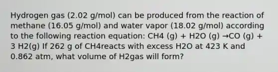 Hydrogen gas (2.02 g/mol) can be produced from the reaction of methane (16.05 g/mol) and water vapor (18.02 g/mol) according to the following reaction equation: CH4 (g) + H2O (g) →CO (g) + 3 H2(g) If 262 g of CH4reacts with excess H2O at 423 K and 0.862 atm, what volume of H2gas will form?