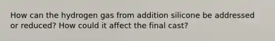 How can the hydrogen gas from addition silicone be addressed or reduced? How could it affect the final cast?