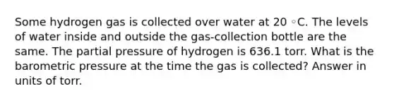 Some hydrogen gas is collected over water at 20 ◦C. The levels of water inside and outside the gas-collection bottle are the same. The partial pressure of hydrogen is 636.1 torr. What is the barometric pressure at the time the gas is collected? Answer in units of torr.