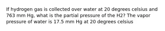 If hydrogen gas is collected over water at 20 degrees celsius and 763 mm Hg, what is the partial pressure of the H2? The vapor pressure of water is 17.5 mm Hg at 20 degrees celsius