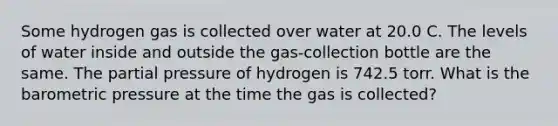 Some hydrogen gas is collected over water at 20.0 C. The levels of water inside and outside the gas-collection bottle are the same. The partial pressure of hydrogen is 742.5 torr. What is the barometric pressure at the time the gas is collected?