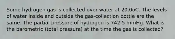 Some hydrogen gas is collected over water at 20.0oC. The levels of water inside and outside the gas-collection bottle are the same. The partial pressure of hydrogen is 742.5 mmHg. What is the barometric (total pressure) at the time the gas is collected?