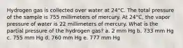 Hydrogen gas is collected over water at 24°C. The total pressure of the sample is 755 millimeters of mercury. At 24°C, the vapor pressure of water is 22 millimeters of mercury. What is the partial pressure of the hydrogen gas? a. 2 mm Hg b. 733 mm Hg c. 755 mm Hg d. 760 mm Hg e. 777 mm Hg