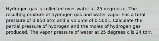 Hydrogen gas is collected over water at 25 degrees c. The resulting mixture of hydrogen gas and water vapor has a total pressure of 0.950 atm and a volume of 0.500L. Calculate the partial pressure of hydrogen and the moles of hydrogen gas produced. The vapor pressure of water at 25 degrees c is 24 torr.