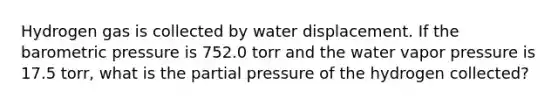 Hydrogen gas is collected by water displacement. If the barometric pressure is 752.0 torr and the water vapor pressure is 17.5 torr, what is the partial pressure of the hydrogen collected?