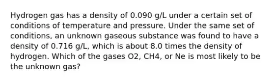 Hydrogen gas has a density of 0.090 g/L under a certain set of conditions of temperature and pressure. Under the same set of conditions, an unknown gaseous substance was found to have a density of 0.716 g/L, which is about 8.0 times the density of hydrogen. Which of the gases O2, CH4, or Ne is most likely to be the unknown gas?