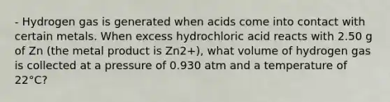 - Hydrogen gas is generated when acids come into contact with certain metals. When excess hydrochloric acid reacts with 2.50 g of Zn (the metal product is Zn2+), what volume of hydrogen gas is collected at a pressure of 0.930 atm and a temperature of 22°C?