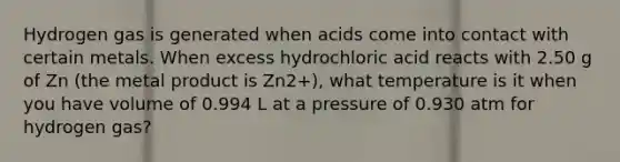 Hydrogen gas is generated when acids come into contact with certain metals. When excess hydrochloric acid reacts with 2.50 g of Zn (the metal product is Zn2+), what temperature is it when you have volume of 0.994 L at a pressure of 0.930 atm for hydrogen gas?