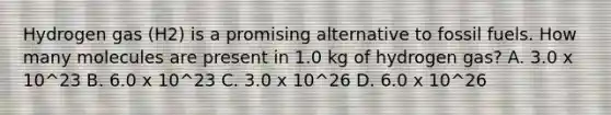 Hydrogen gas (H2) is a promising alternative to fossil fuels. How many molecules are present in 1.0 kg of hydrogen gas? A. 3.0 x 10^23 B. 6.0 x 10^23 C. 3.0 x 10^26 D. 6.0 x 10^26