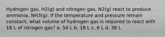 Hydrogen gas, H2(g) and nitrogen gas, N2(g) react to produce ammonia, NH3(g). If the temperature and pressure remain constant, what volume of hydrogen gas is required to react with 18 L of nitrogen gas? a. 54 L b. 18 L c. 6 L d. 36 L