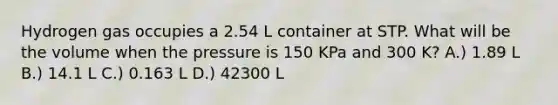 Hydrogen gas occupies a 2.54 L container at STP. What will be the volume when the pressure is 150 KPa and 300 K? A.) 1.89 L B.) 14.1 L C.) 0.163 L D.) 42300 L