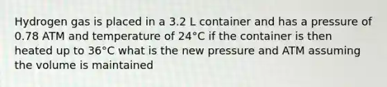 Hydrogen gas is placed in a 3.2 L container and has a pressure of 0.78 ATM and temperature of 24°C if the container is then heated up to 36°C what is the new pressure and ATM assuming the volume is maintained