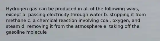 Hydrogen gas can be produced in all of the following ways, except a. passing electricity through water b. stripping it from methane c. a chemical reaction involving coal, oxygen, and steam d. removing it from the atmosphere e. taking off the gasoline molecule