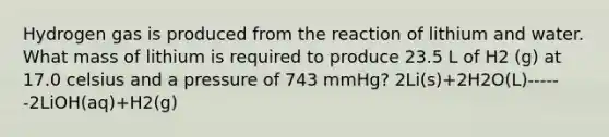 Hydrogen gas is produced from the reaction of lithium and water. What mass of lithium is required to produce 23.5 L of H2 (g) at 17.0 celsius and a pressure of 743 mmHg? 2Li(s)+2H2O(L)------2LiOH(aq)+H2(g)