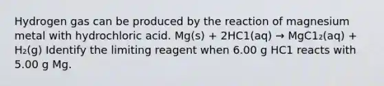 Hydrogen gas can be produced by the reaction of magnesium metal with hydrochloric acid. Mg(s) + 2HC1(aq) → MgC1₂(aq) + H₂(g) Identify the limiting reagent when 6.00 g HC1 reacts with 5.00 g Mg.